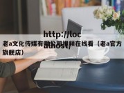 老a文化传媒有限公司视频在线看（老a官方旗舰店）